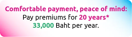 Comfortable payment, peace of mind: Pay premiums for 20 years* 33,000 Baht per year.