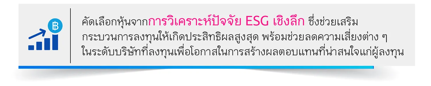 คัดเลือกหุ้นจากการวิเคราะห์ปัจจัย ESG เชิงลึก ซึ่งช่วยเสริม กระบวนการลงทุนให้เกิดประสิทธิผลสูงสุด พร้อมช่วยลดความเสี่ยงต่าง ๆ ในระดับบริษัทที่ลงทุนเพื่อโอกาสในการสร้างผลตอบแทนที่น่าสนใจแก่ผู้ลงทุน