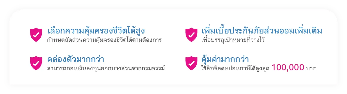 เลือกความคุ้มครองชีวิตได้สูง กำหนดสัดส่วนความคุ้มครองชีวิตได้ตามต้องการ, คล่องตัวมากกว่า สามารถถอนเงินลงทุนออกบางส่วนจากกรมธรรม์, เพิ่มเบี้ยประกันภัยส่วนออมเพิ่มเติม เพื่อบรรลุเป้าหมายที่วางไว้, คุ้มค่ามากกว่า ใช้สิทธิลดหย่อนภาษีได้สูงสุด 100,000 บาท