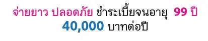 จ่ายยาว ปลอดภัย ชำระเบี้ยจนอายุ 99 ปี 40,000 บาทต่อปี