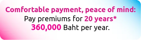 Comfortable payment, peace of mind: Pay premiums for 20 years* 360,000 Baht per year.